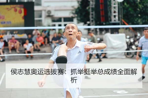 侯志慧奥运选拔赛：抓举挺举总成绩全面解析