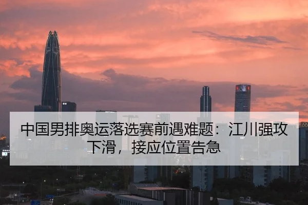 中国男排奥运落选赛前遇难题：江川强攻下滑，接应位置告急