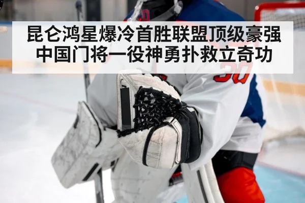 昆仑鸿星爆冷首胜联盟顶级豪强 中国门将一役神勇扑救立奇功