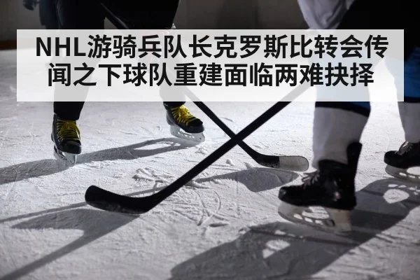 NHL游骑兵队长克罗斯比转会传闻之下球队重建面临两难抉择